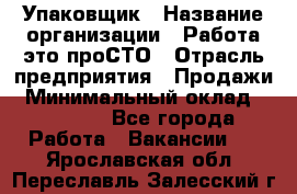 Упаковщик › Название организации ­ Работа-это проСТО › Отрасль предприятия ­ Продажи › Минимальный оклад ­ 23 500 - Все города Работа » Вакансии   . Ярославская обл.,Переславль-Залесский г.